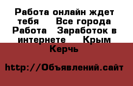 Работа онлайн ждет тебя!  - Все города Работа » Заработок в интернете   . Крым,Керчь